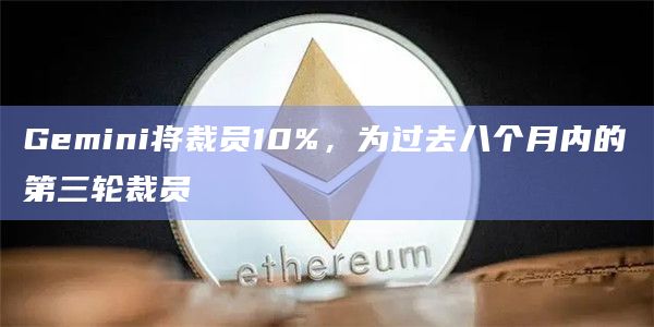 Gemini将裁员10%，为过去八个月内的第三轮裁员