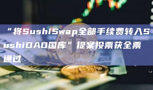 “将SushiSwap全部手续费转入SushiDAO国库”提案投票获全票通过