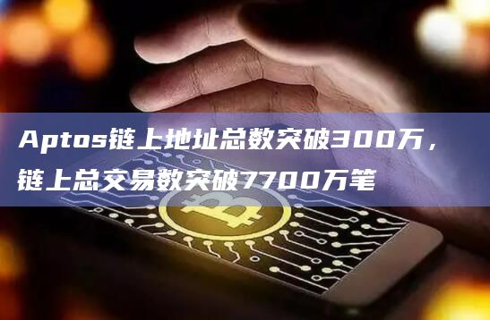 Aptos链上地址总数突破300万， 链上总交易数突破7700万笔