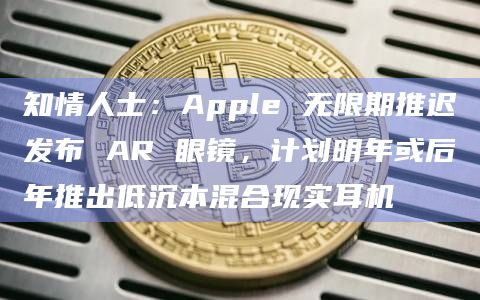 知情人士：Apple 无限期推迟发布 AR 眼镜，计划明年或后年推出低沉本混合现实耳机