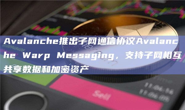 Avalanche推出子网通信协议Avalanche Warp Messaging，支持子网相互共享数据和加密资产
