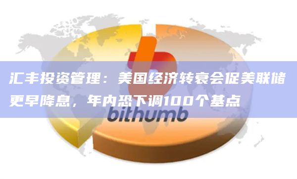 汇丰投资管理：美国经济转衰会促美联储更早降息，年内恐下调100个基点