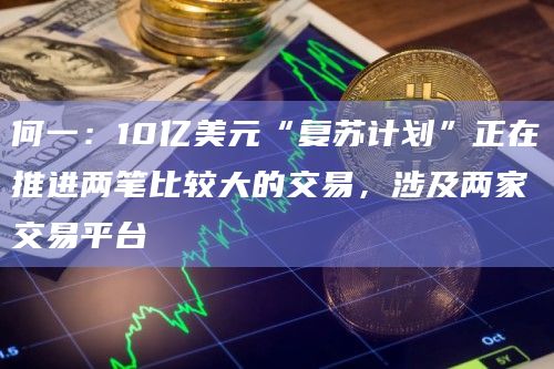 何一：10亿美元“复苏计划”正在推进两笔比较大的交易，涉及两家交易平台