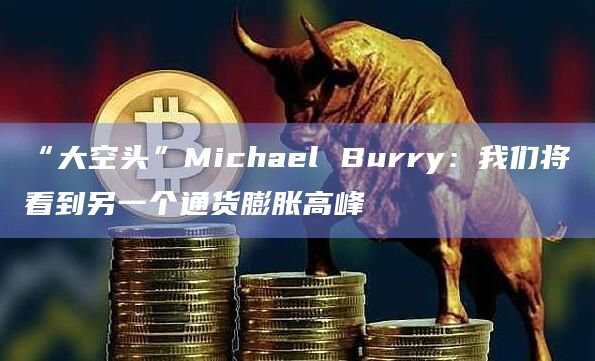 “大空头”Michael Burry：我们将看到另一个通货膨胀高峰