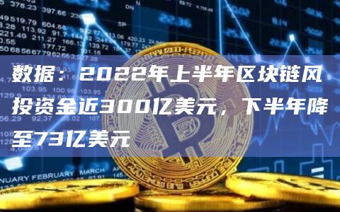 数据：2022年上半年区块链风投资金近300亿美元，下半年降至73亿美元