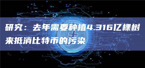 研究：去年需要种植4.316亿棵树来抵消比特币的污染
