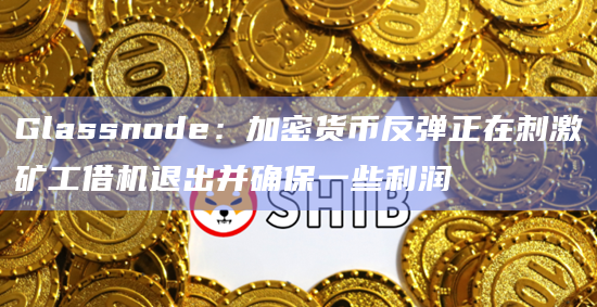 Glassnode：加密货币反弹正在刺激矿工借机退出并确保一些利润