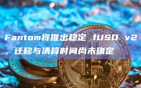 Fantom将推出稳定 fUSD v2，迁移与清算时间尚未确定