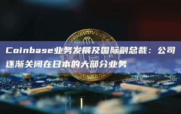 Coinbase业务发展及国际副总裁：公司逐渐关闭在日本的大部分业务