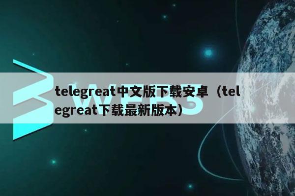 telegreat中文版下载安卓（telegreat下载最新版本）