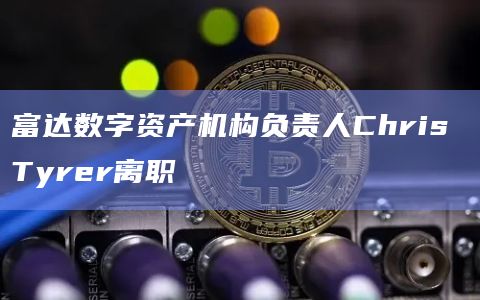 富达数字资产机构负责人Chris Tyrer离职
