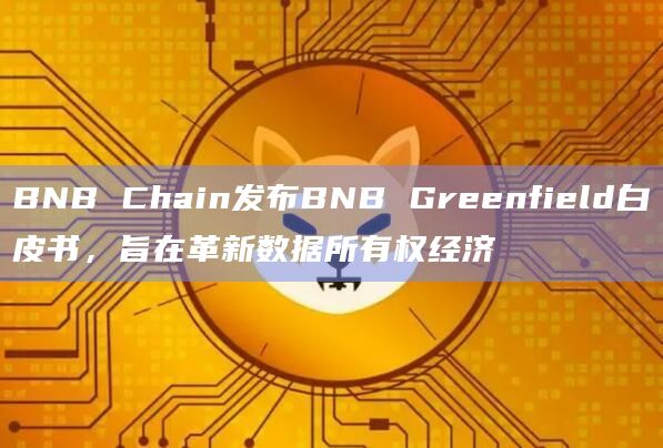 BNB Chain发布BNB Greenfield白皮书，旨在革新数据所有权经济