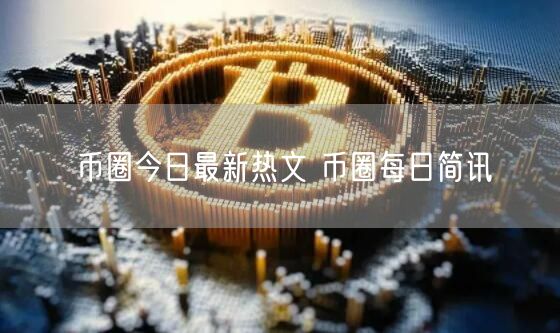 币圈今日最新热文 币圈每日简讯