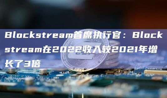 Blockstream首席执行官:Blockstream在2022收入较2021年增长了3倍
