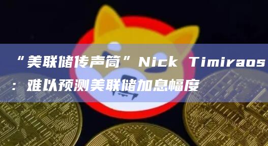 “美联储传声筒”Nick Timiraos：难以预测美联储加息幅度