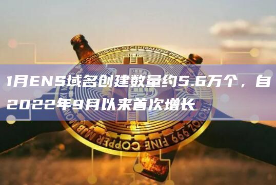 1月ENS域名创建数量约5.6万个，自2022年9月以来首次增长