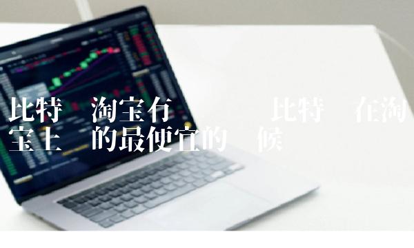 比特币在淘宝上卖的最便宜的时候 比特币在淘宝上卖的最便宜的时候