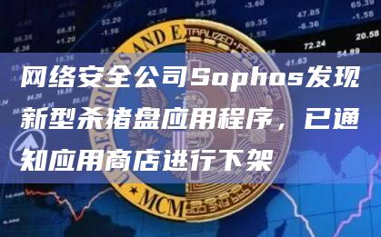 网络安全公司Sophos发现新型杀猪盘应用程序，已通知应用商店进行下架