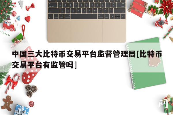 中国三大比特币交易平台监督管理局[比特币交易平台有监管吗]