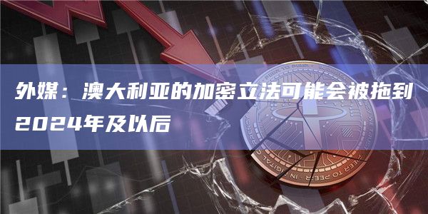 外媒:澳大利亚的加密立法可能会被拖到2024年及以后