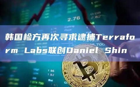 韩国检方再次寻求逮捕Terraform Labs联创Daniel Shin