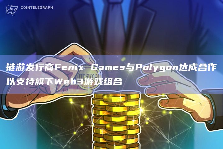 链游发行商Fenix Games与Polygon达成合作以支持旗下Web3游戏组合