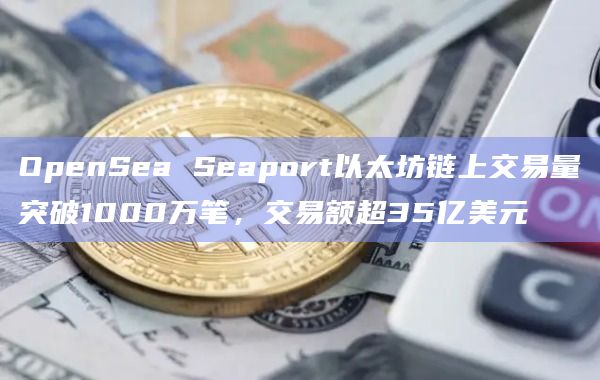 OpenSea Seaport以太坊链上交易量突破1000万笔，交易额超35亿美元