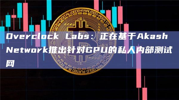Overclock Labs：正在基于Akash Network推出针对GPU的私人内部测试网