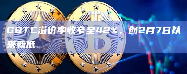 GBTC溢价率收窄至42%，创2月7日以来新低