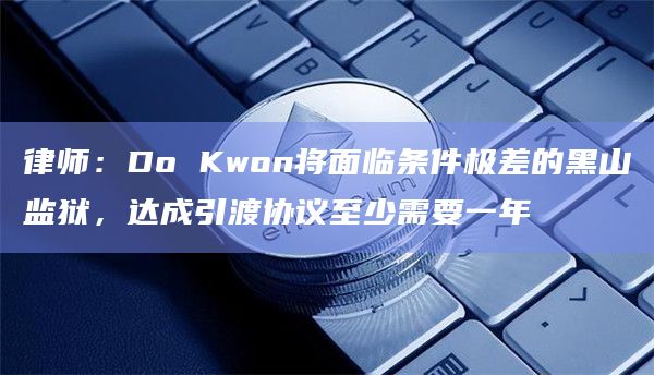律师:Do Kwon将面临条件极差的黑山监狱,达成引渡协议至少需要一年