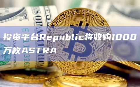 投资平台Republic将收购1000万枚ASTRA 投资平台Republic将收购1000万枚ASTRA