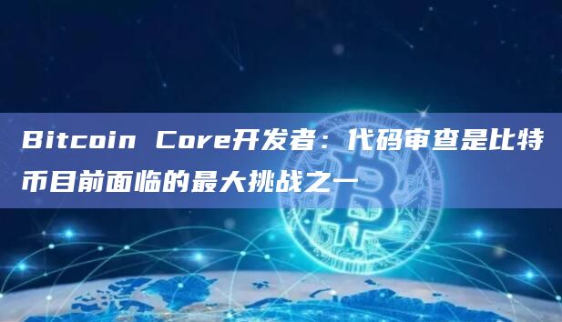Bitcoin Core开发者：代码审查是比特币目前面临的最大挑战之一