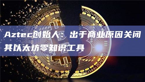 Aztec创始人：出于商业原因关闭其以太坊零知识工具