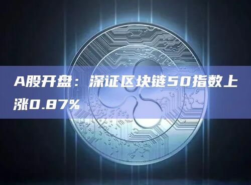 A股开盘：深证区块链50指数上涨0.87%