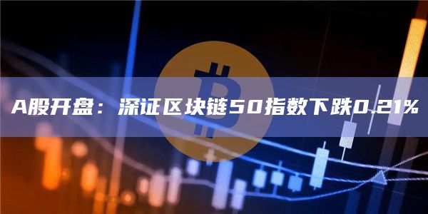 A股开盘:深证区块链50指数下跌0.21% A股开盘:深证区块链50指数下跌0.21%