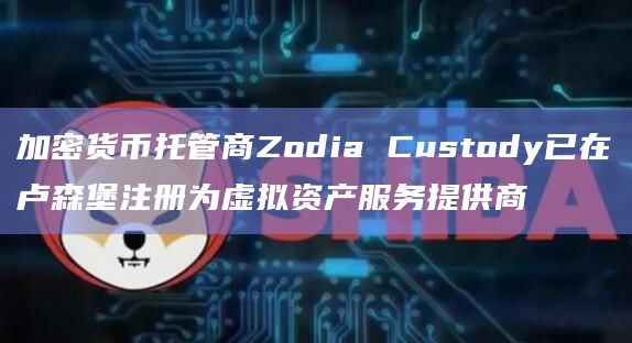 加密货币托管商Zodia Custody已在卢森堡注册为虚拟资产服务提供商