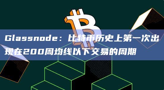 Glassnode:比特币历史上第一次出现在200周均线以下交易的周期 Glassnode:比特币历史上第一次出现在200周均线以下交易的周期