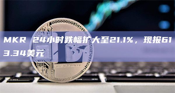 MKR 24小时跌幅扩大至21.1%，现报613.34美元