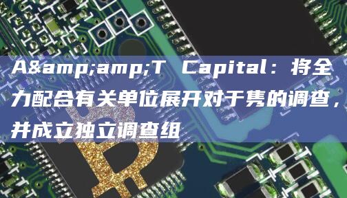 A&T Capital：将全力配合有关单位展开对于隽的调查，并成立独立调查组