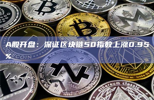A股开盘：深证区块链50指数上涨0.95%