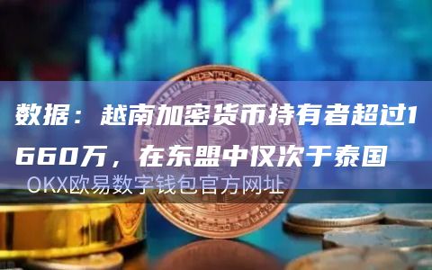 数据：越南加密货币持有者超过1660万，在东盟中仅次于泰国