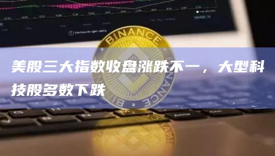 美股三大指数收盘涨跌不一,大型科技股多数下跌