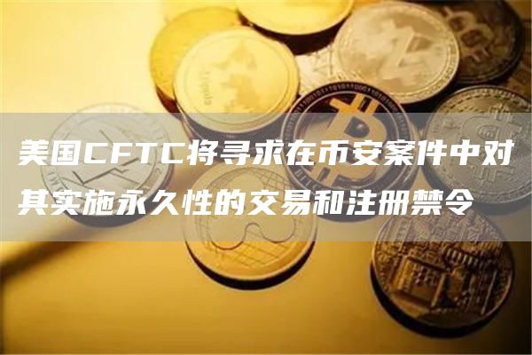 美国CFTC将寻求在币安案件中对其实施永久性的交易和注册禁令插图 美国CFTC将寻求在币安案件中对其实施永久性的交易和注册禁令