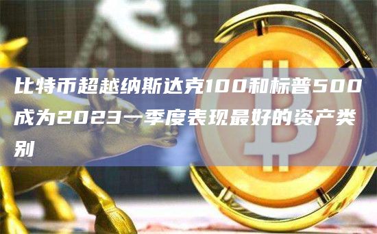 比特币超越纳斯达克100和标普500成为2023一季度表现最好的资产类别