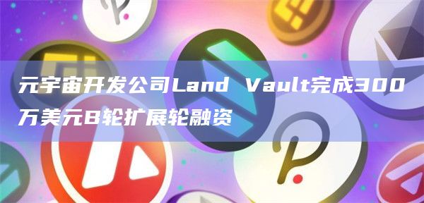 元宇宙开发公司Land Vault完成300万美元B轮扩展轮融资