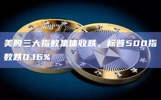 美股三大指数集体收跌，标普500指数跌0.16%