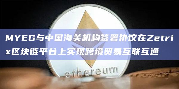 MYEG与中国海关机构签署协议在Zetrix区块链平台上实现跨境贸易互联互通
