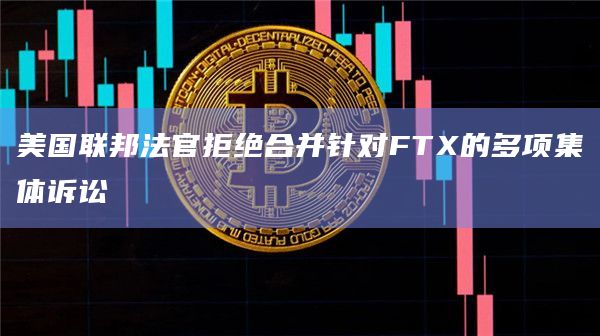美国联邦法官拒绝合并针对FTX的多项集体诉讼