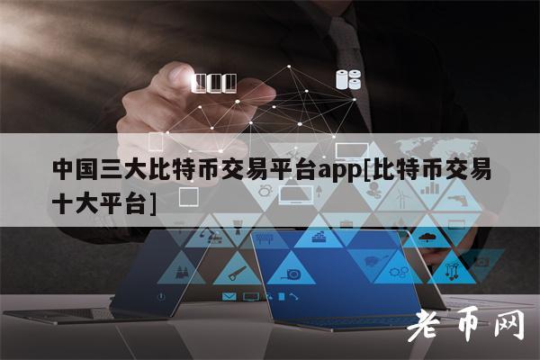 中国三大比特币交易平台app[比特币交易十大平台]