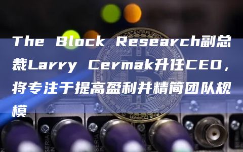 The Block Research副总裁Larry Cermak升任CEO，将专注于提高盈利并精简团队规模